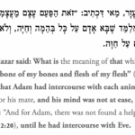 וְאָמַר רַבִּי אֶלְעָזָר, מַאי דִּכְתִיב: ״זֹאת הַפַּעַם עֶצֶם מֵעֲצָמַי וּבָשָׂר מִבְּשָׂרִי״ — מְלַמֵּד שֶׁבָּא אָדָם עַל כׇּל בְּהֵמָה וְחַיָּה, וְלֹא נִתְקָרְרָה דַּעְתּוֹ עַד שֶׁבָּא עַל חַוָּה. And Rabbi Elazar said: What is the meaning of that which is written: “This is now bone of my bones and flesh of my flesh” (Genesis 2:23)? This teaches that Adam had intercourse with each animal and beast in his search for his mate, and his mind was not at ease, in accordance with the verse: “And for Adam, there was not found a helpmate for him” (Genesis 2:20), until he had intercourse with Eve.
