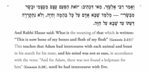 וְאָמַר רַבִּי אֶלְעָזָר, מַאי דִּכְתִיב: ״זֹאת הַפַּעַם עֶצֶם מֵעֲצָמַי וּבָשָׂר מִבְּשָׂרִי״ — מְלַמֵּד שֶׁבָּא אָדָם עַל כׇּל בְּהֵמָה וְחַיָּה, וְלֹא נִתְקָרְרָה דַּעְתּוֹ עַד שֶׁבָּא עַל חַוָּה. And Rabbi Elazar said: What is the meaning of that which is written: “This is now bone of my bones and flesh of my flesh” (Genesis 2:23)? This teaches that Adam had intercourse with each animal and beast in his search for his mate, and his mind was not at ease, in accordance with the verse: “And for Adam, there was not found a helpmate for him” (Genesis 2:20), until he had intercourse with Eve.
