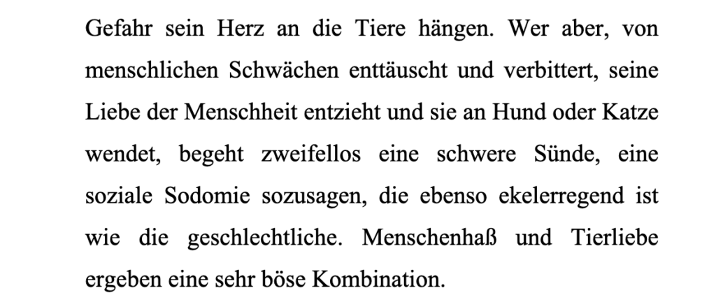 Wer aber, von menschlichen Schwächen enttäuscht und verbittert, seine Liebe der Menschheit entzieht und sie an Hund oder Katze wendet, begeht zweifellos eine schwere Sünde, eine
soziale Sodomie sozusagen, die ebenso ekelerregend ist wie die geschlechtliche.